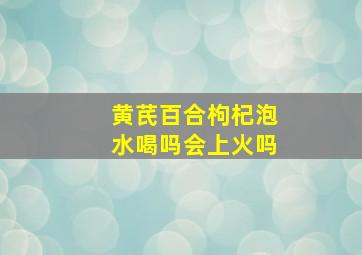 黄芪百合枸杞泡水喝吗会上火吗