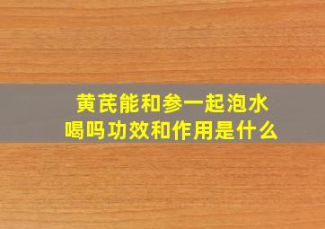 黄芪能和参一起泡水喝吗功效和作用是什么