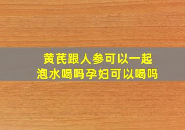 黄芪跟人参可以一起泡水喝吗孕妇可以喝吗