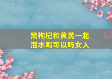 黑枸杞和黄芪一起泡水喝可以吗女人