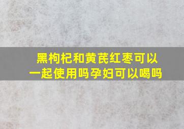 黑枸杞和黄芪红枣可以一起使用吗孕妇可以喝吗