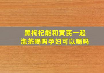 黑枸杞能和黄芪一起泡茶喝吗孕妇可以喝吗