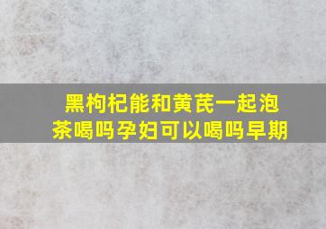 黑枸杞能和黄芪一起泡茶喝吗孕妇可以喝吗早期