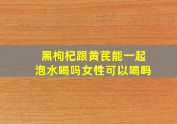 黑枸杞跟黄芪能一起泡水喝吗女性可以喝吗