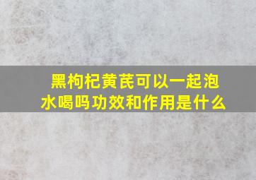 黑枸杞黄芪可以一起泡水喝吗功效和作用是什么