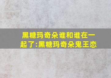 黑糖玛奇朵谁和谁在一起了:黑糖玛奇朵鬼王恋