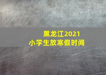 黑龙江2021小学生放寒假时间