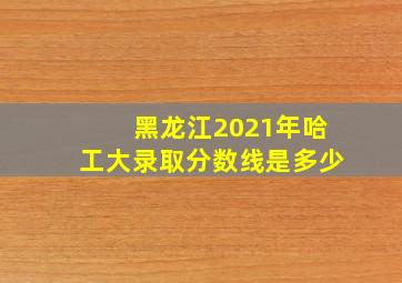 黑龙江2021年哈工大录取分数线是多少