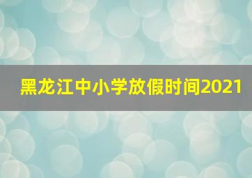 黑龙江中小学放假时间2021