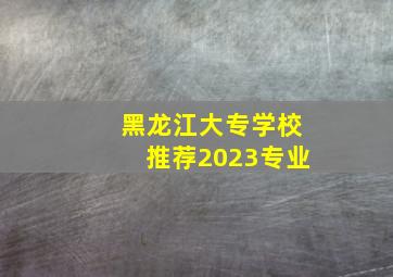 黑龙江大专学校推荐2023专业