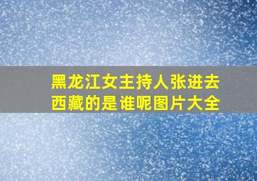 黑龙江女主持人张进去西藏的是谁呢图片大全