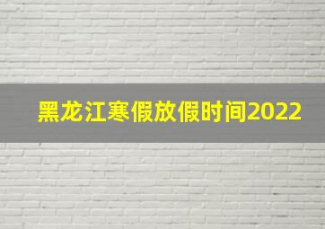 黑龙江寒假放假时间2022