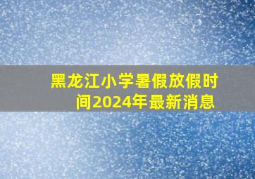 黑龙江小学暑假放假时间2024年最新消息