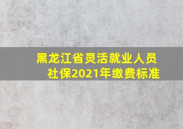 黑龙江省灵活就业人员社保2021年缴费标准