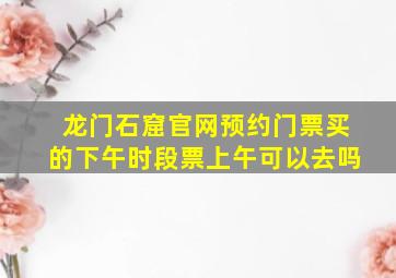 龙门石窟官网预约门票买的下午时段票上午可以去吗