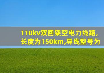 110kv双回架空电力线路,长度为150km,导线型号为