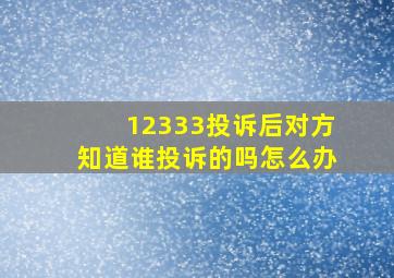 12333投诉后对方知道谁投诉的吗怎么办