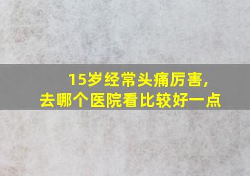 15岁经常头痛厉害,去哪个医院看比较好一点