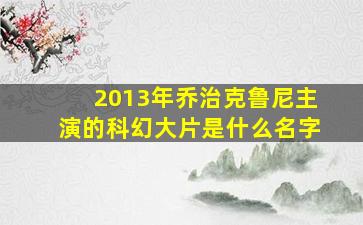 2013年乔治克鲁尼主演的科幻大片是什么名字