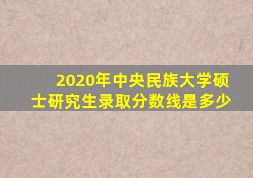 2020年中央民族大学硕士研究生录取分数线是多少