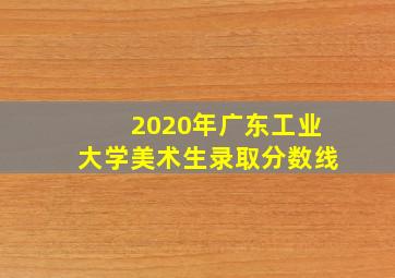 2020年广东工业大学美术生录取分数线