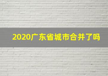 2020广东省城市合并了吗