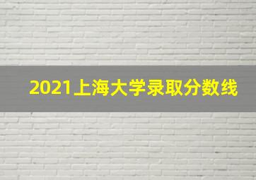 2021上海大学录取分数线