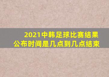 2021中韩足球比赛结果公布时间是几点到几点结束