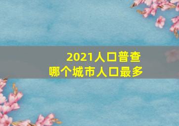 2021人口普查哪个城市人口最多