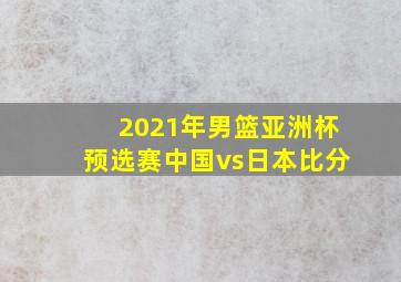 2021年男篮亚洲杯预选赛中国vs日本比分