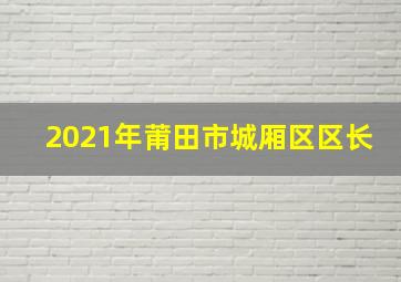 2021年莆田市城厢区区长