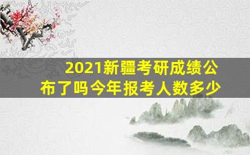 2021新疆考研成绩公布了吗今年报考人数多少