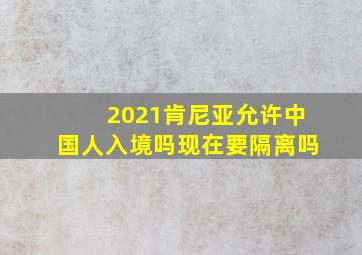 2021肯尼亚允许中国人入境吗现在要隔离吗