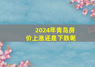 2024年青岛房价上涨还是下跌呢