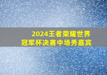 2024王者荣耀世界冠军杯决赛中场秀嘉宾