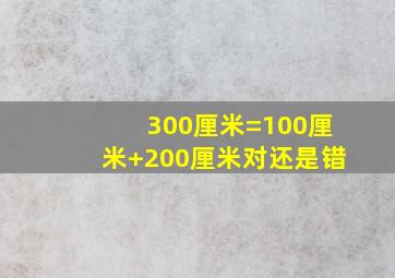 300厘米=100厘米+200厘米对还是错