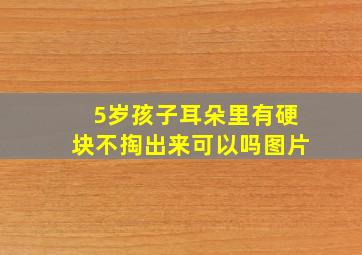 5岁孩子耳朵里有硬块不掏出来可以吗图片