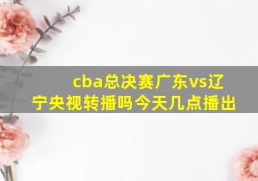 cba总决赛广东vs辽宁央视转播吗今天几点播出