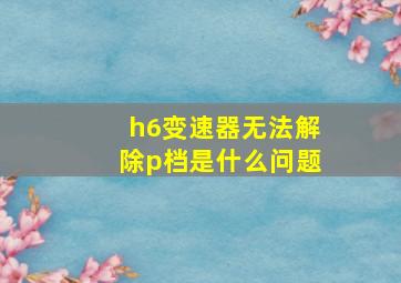 h6变速器无法解除p档是什么问题