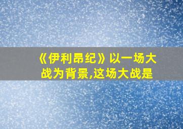 《伊利昂纪》以一场大战为背景,这场大战是