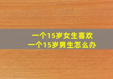 一个15岁女生喜欢一个15岁男生怎么办