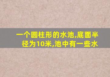 一个圆柱形的水池,底面半径为10米,池中有一些水