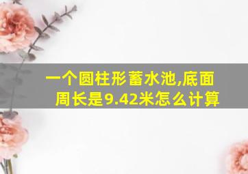 一个圆柱形蓄水池,底面周长是9.42米怎么计算