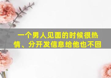 一个男人见面的时候很热情、分开发信息给他也不回