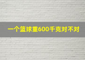 一个篮球重600千克对不对