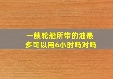 一艘轮船所带的油最多可以用6小时吗对吗