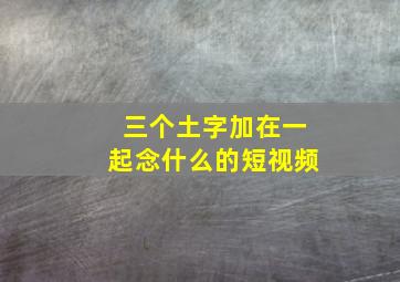 三个土字加在一起念什么的短视频