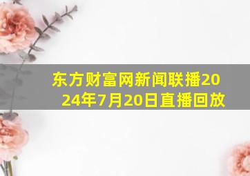 东方财富网新闻联播2024年7月20日直播回放