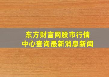 东方财富网股市行情中心查询最新消息新闻