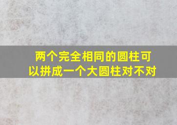 两个完全相同的圆柱可以拼成一个大圆柱对不对